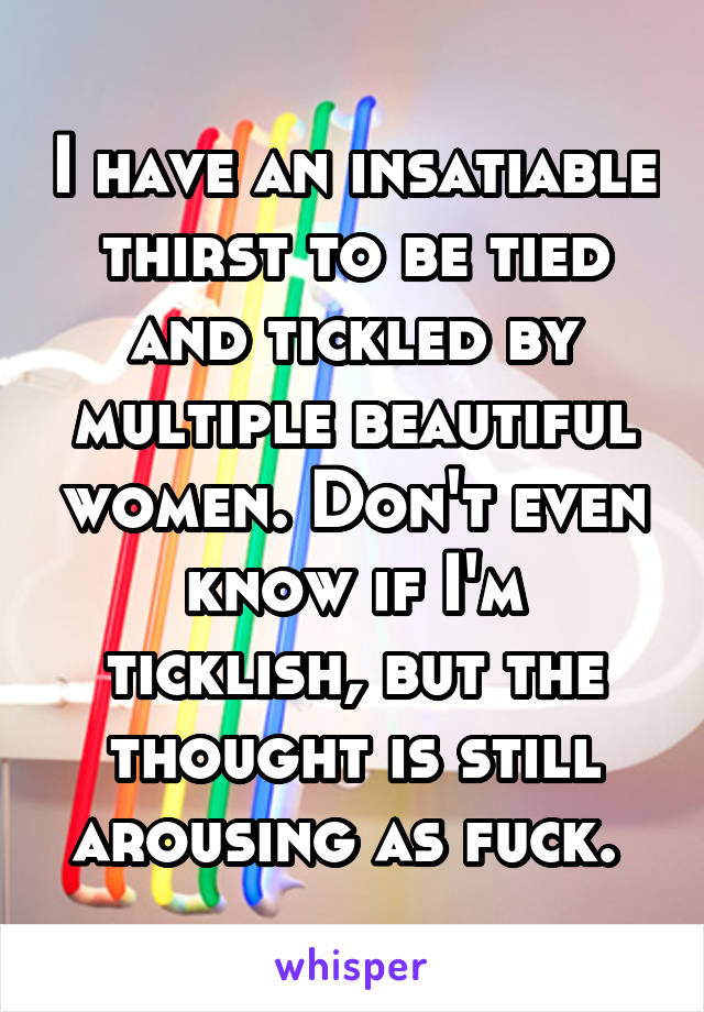 I have an insatiable thirst to be tied and tickled by multiple beautiful women. Don't even know if I'm ticklish, but the thought is still arousing as fuck. 