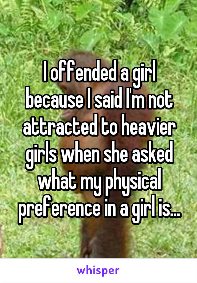 I offended a girl because I said I'm not attracted to heavier girls when she asked what my physical preference in a girl is...