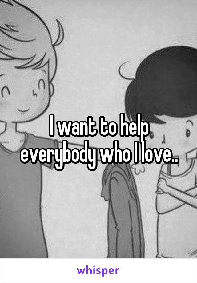 I want to help everybody who I love..