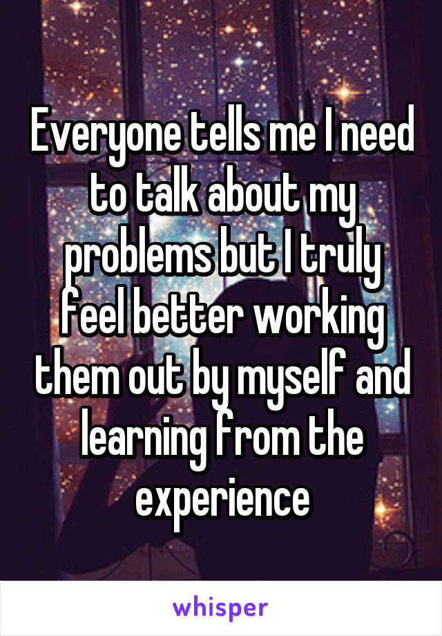 Everyone tells me I need to talk about my problems but I truly feel better working them out by myself and learning from the experience