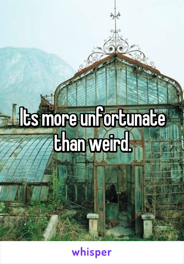 Its more unfortunate than weird.