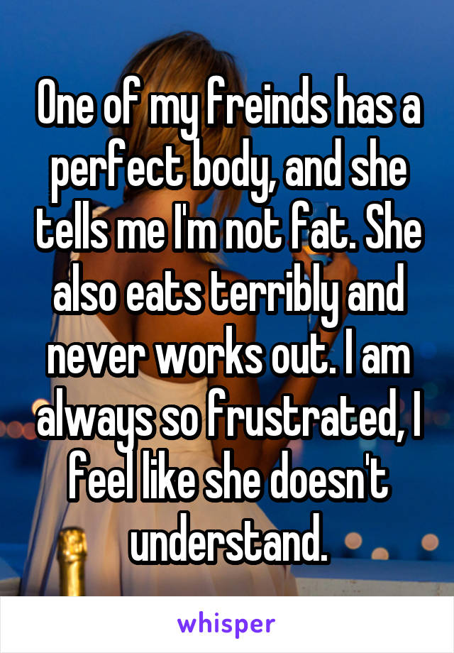 One of my freinds has a perfect body, and she tells me I'm not fat. She also eats terribly and never works out. I am always so frustrated, I feel like she doesn't understand.