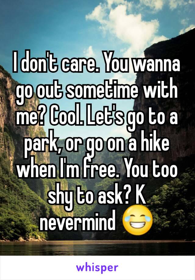 I don't care. You wanna go out sometime with  me? Cool. Let's go to a park, or go on a hike when I'm free. You too shy to ask? K nevermind 😂