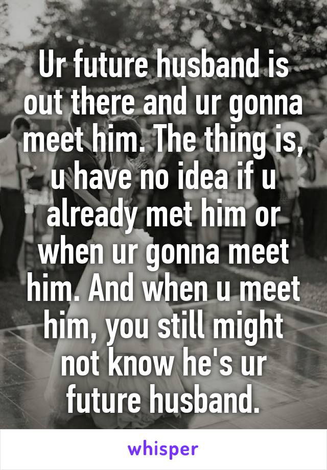 Ur future husband is out there and ur gonna meet him. The thing is, u have no idea if u already met him or when ur gonna meet him. And when u meet him, you still might not know he's ur future husband.