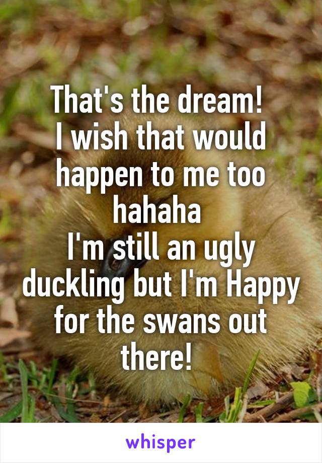 That's the dream! 
I wish that would happen to me too hahaha 
I'm still an ugly duckling but I'm Happy for the swans out there! 