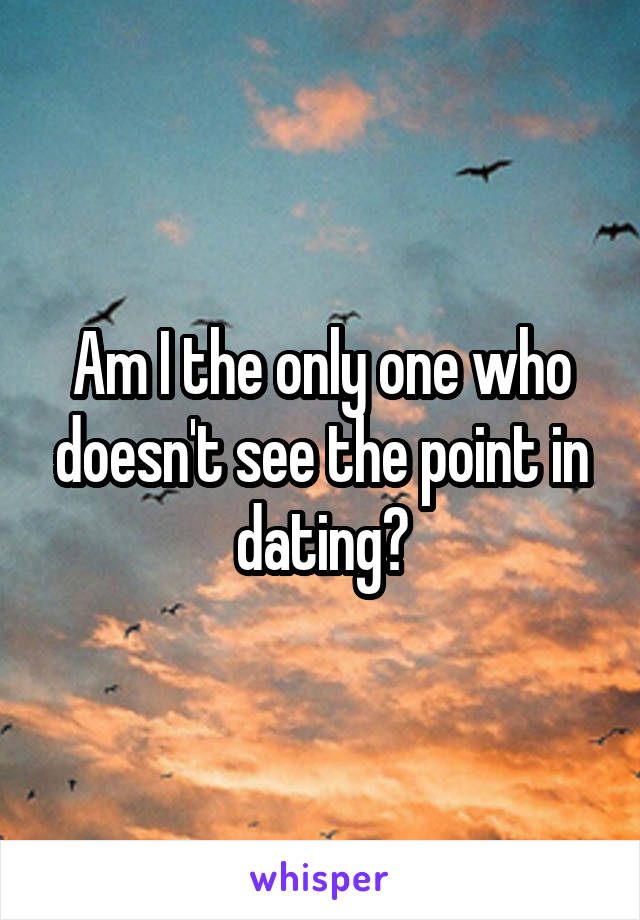 Am I the only one who doesn't see the point in dating?