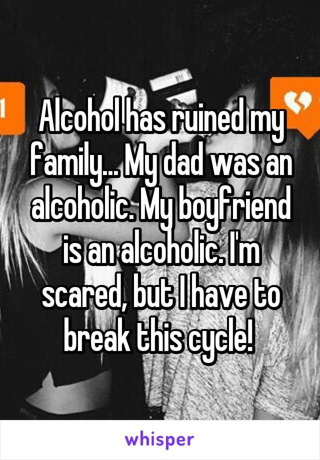 Alcohol has ruined my family... My dad was an alcoholic. My boyfriend is an alcoholic. I'm scared, but I have to break this cycle! 