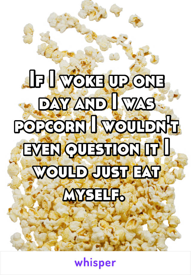 If I woke up one day and I was popcorn I wouldn't even question it I would just eat myself. 