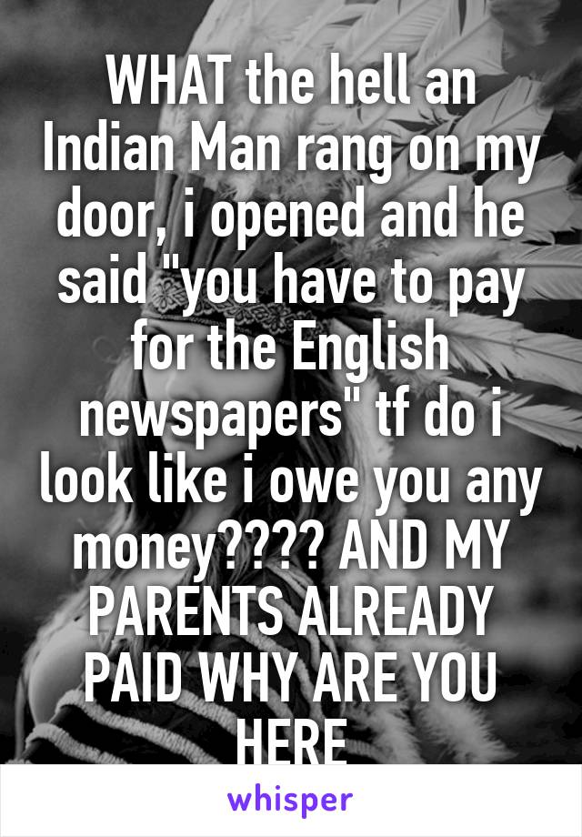 WHAT the hell an Indian Man rang on my door, i opened and he said "you have to pay for the English newspapers" tf do i look like i owe you any money???? AND MY PARENTS ALREADY PAID WHY ARE YOU HERE