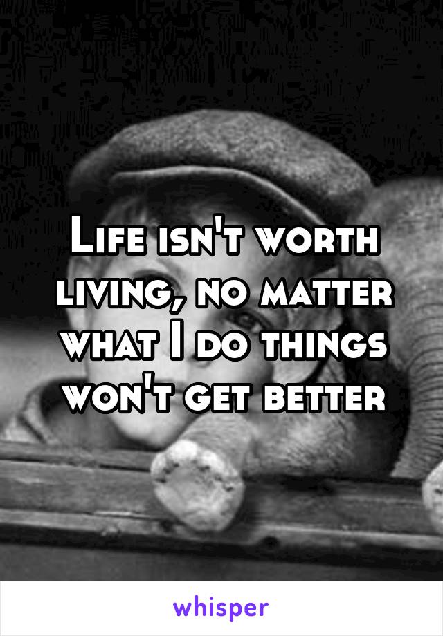 Life isn't worth living, no matter what I do things won't get better