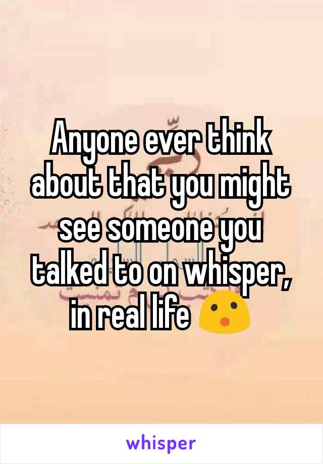 Anyone ever think about that you might see someone you talked to on whisper, in real life 😮