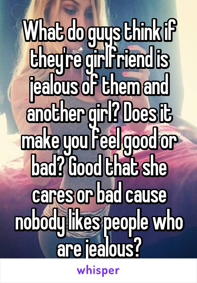 What do guys think if they're girlfriend is jealous of them and another girl? Does it make you feel good or bad? Good that she cares or bad cause nobody likes people who are jealous?