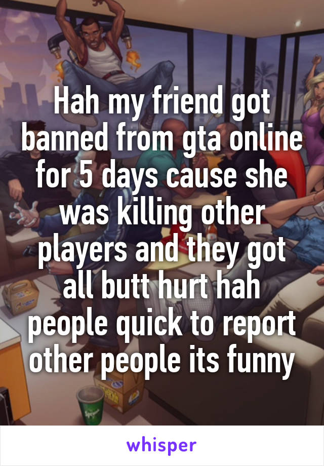 Hah my friend got banned from gta online for 5 days cause she was killing other players and they got all butt hurt hah people quick to report other people its funny