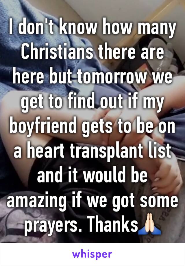 I don't know how many Christians there are here but tomorrow we get to find out if my boyfriend gets to be on a heart transplant list and it would be amazing if we got some prayers. Thanks🙏🏻