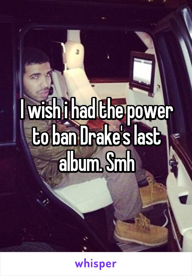 I wish i had the power to ban Drake's last album. Smh