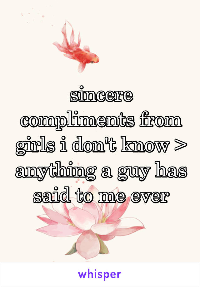 sincere compliments from girls i don't know > anything a guy has said to me ever