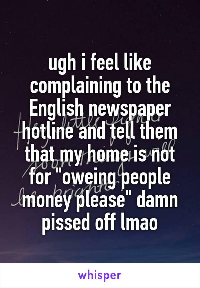 ugh i feel like complaining to the English newspaper hotline and tell them that my home is not for "oweing people money please" damn pissed off lmao