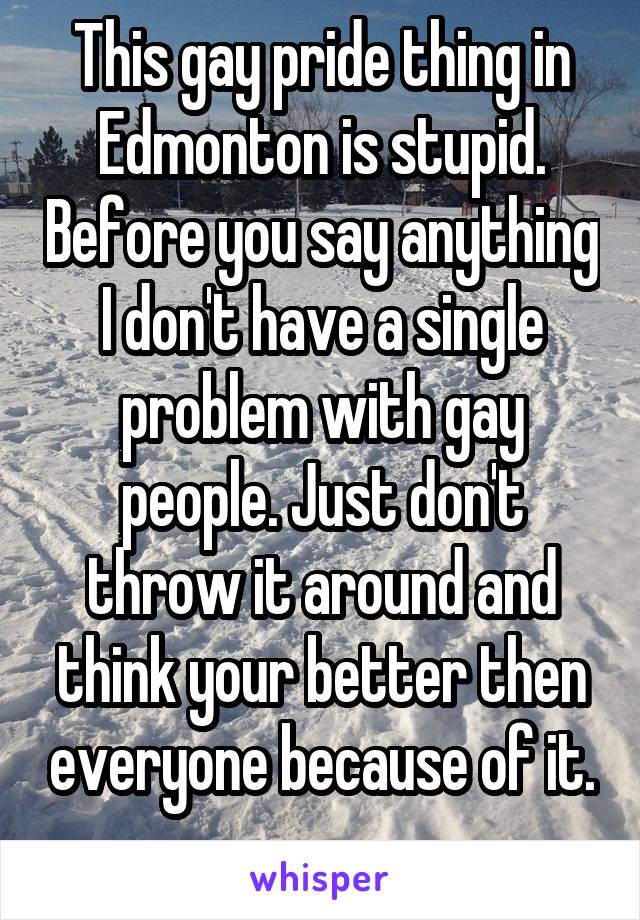 This gay pride thing in Edmonton is stupid. Before you say anything I don't have a single problem with gay people. Just don't throw it around and think your better then everyone because of it.
