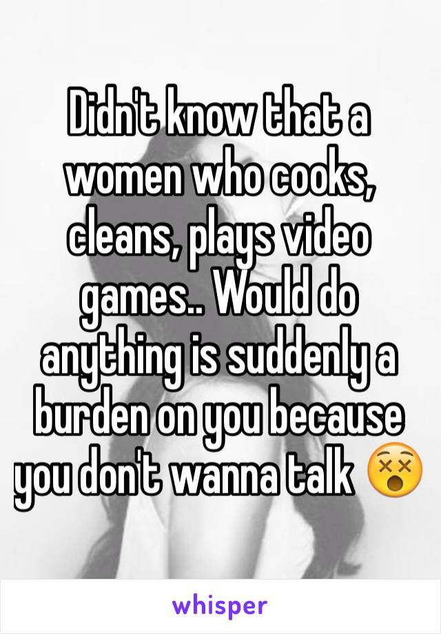 Didn't know that a women who cooks, cleans, plays video games.. Would do anything is suddenly a burden on you because you don't wanna talk 😵