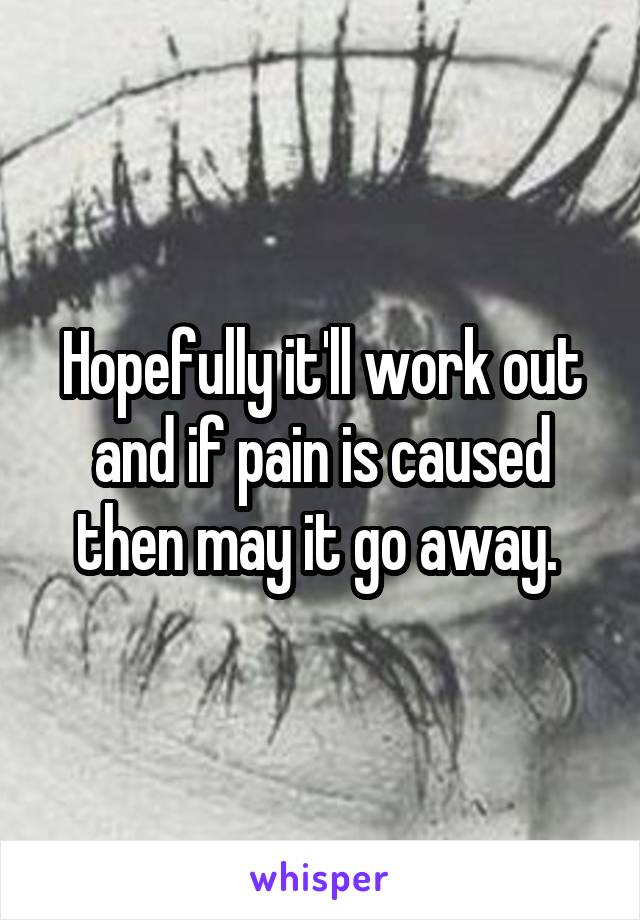 Hopefully it'll work out and if pain is caused then may it go away. 