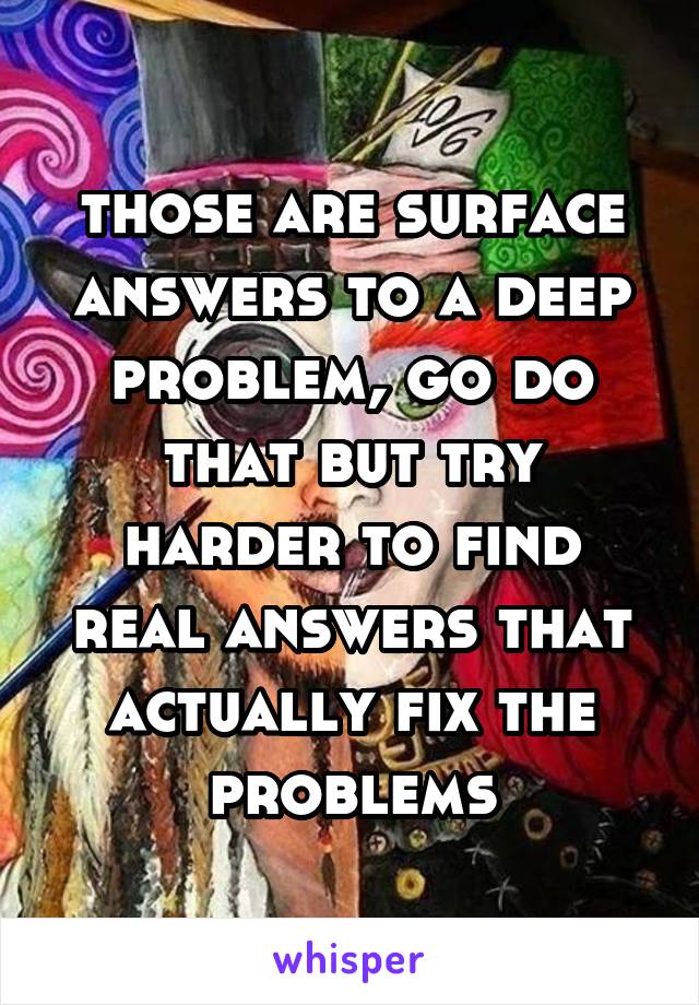 those are surface answers to a deep problem, go do that but try harder to find real answers that actually fix the problems