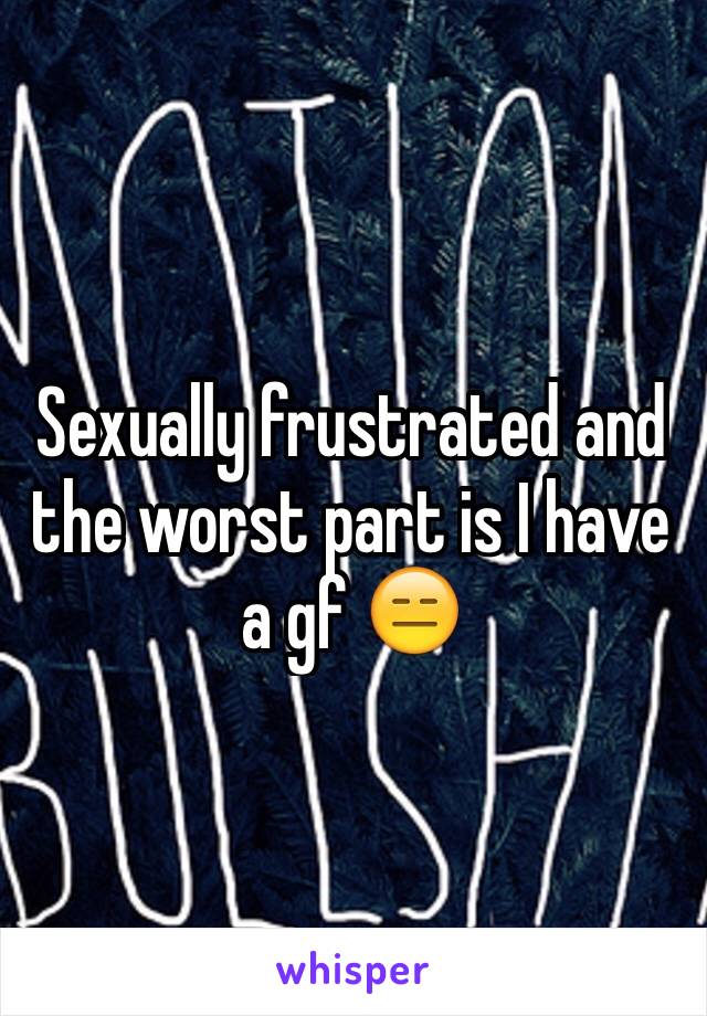 Sexually frustrated and the worst part is I have a gf 😑