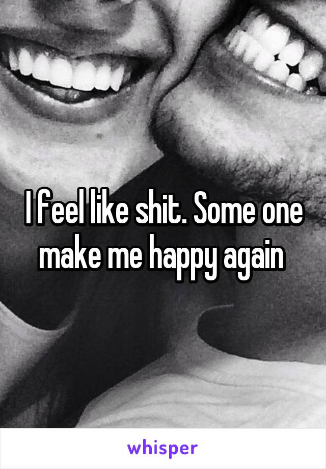 I feel like shit. Some one make me happy again 