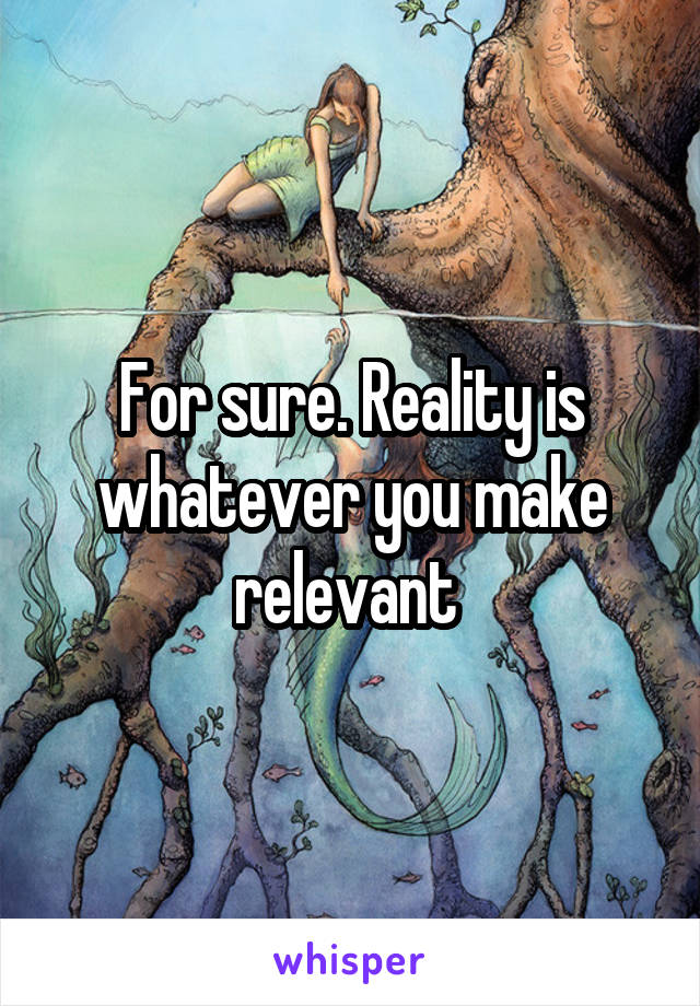 For sure. Reality is whatever you make relevant 