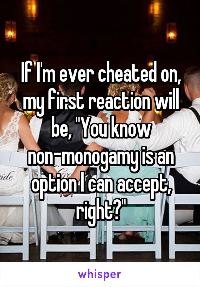 If I'm ever cheated on, my first reaction will be, "You know non-monogamy is an option I can accept, right?"