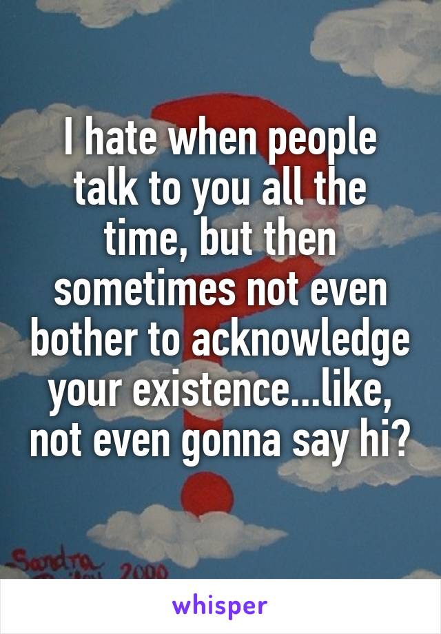 I hate when people talk to you all the time, but then sometimes not even bother to acknowledge your existence...like, not even gonna say hi? 