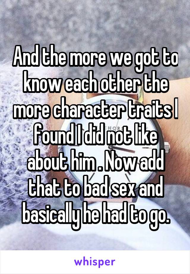 And the more we got to know each other the more character traits I found I did not like about him . Now add that to bad sex and basically he had to go.