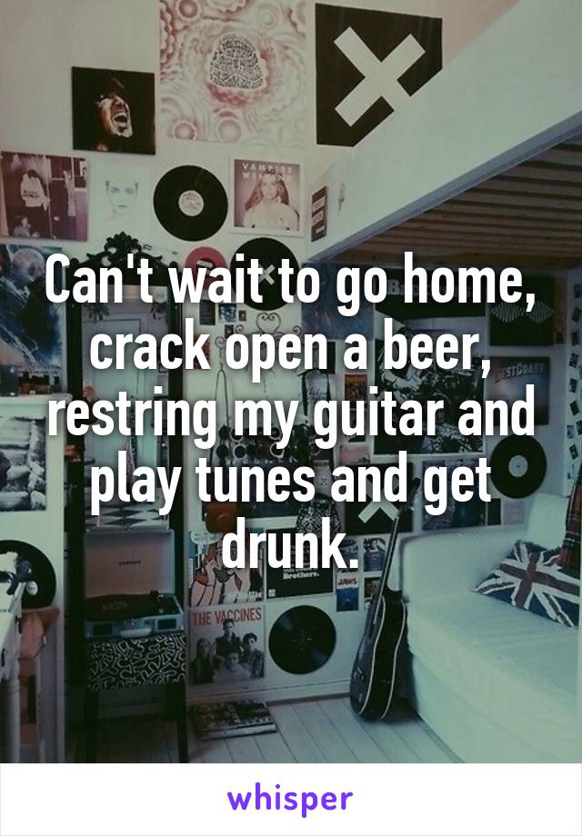 Can't wait to go home, crack open a beer, restring my guitar and play tunes and get drunk.