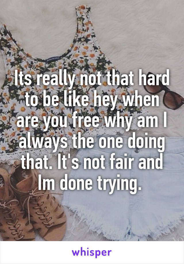 Its really not that hard to be like hey when are you free why am I always the one doing that. It's not fair and Im done trying. 