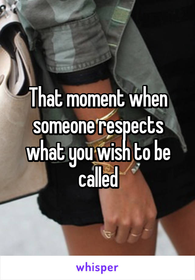 That moment when someone respects what you wish to be called