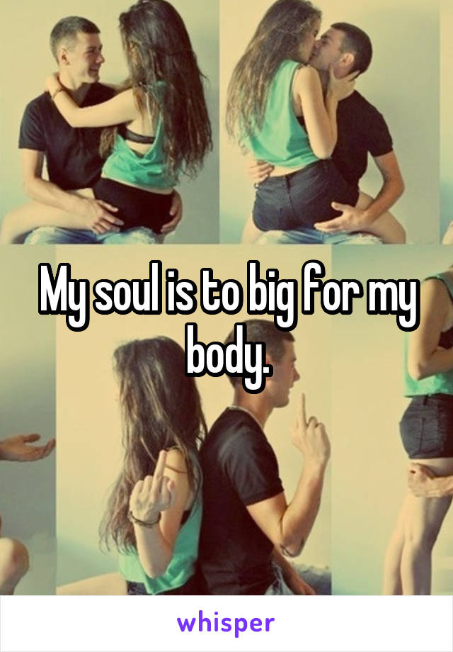 My soul is to big for my body.