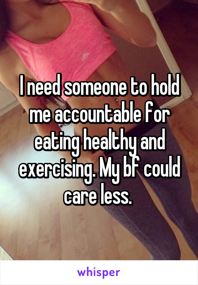 I need someone to hold me accountable for eating healthy and exercising. My bf could care less. 