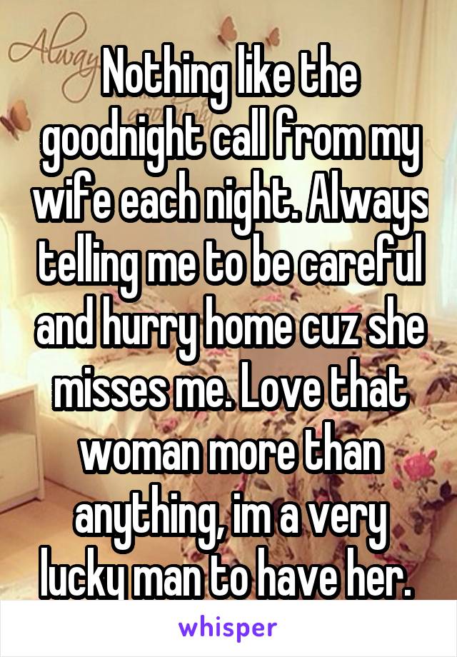 Nothing like the goodnight call from my wife each night. Always telling me to be careful and hurry home cuz she misses me. Love that woman more than anything, im a very lucky man to have her. 