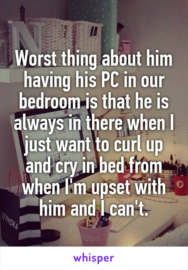 Worst thing about him having his PC in our bedroom is that he is always in there when I just want to curl up and cry in bed from when I'm upset with him and I can't.