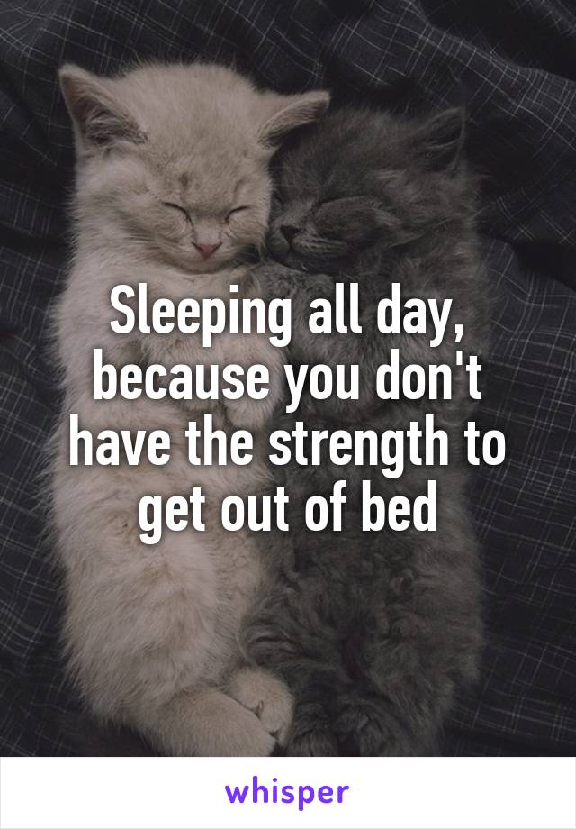 Sleeping all day, because you don't have the strength to get out of bed