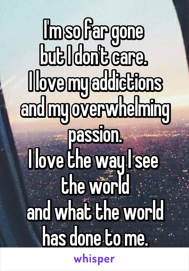 I'm so far gone 
but I don't care. 
I love my addictions
and my overwhelming passion.
I love the way I see 
the world
and what the world has done to me.