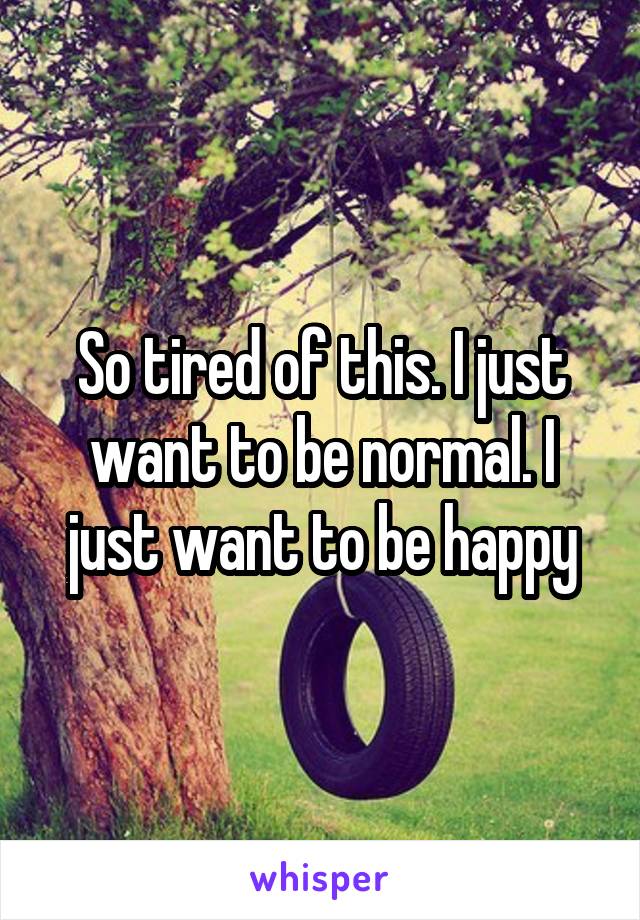 So tired of this. I just want to be normal. I just want to be happy