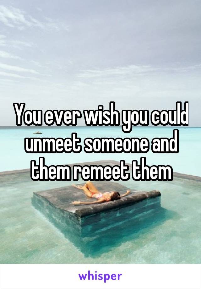 You ever wish you could unmeet someone and them remeet them