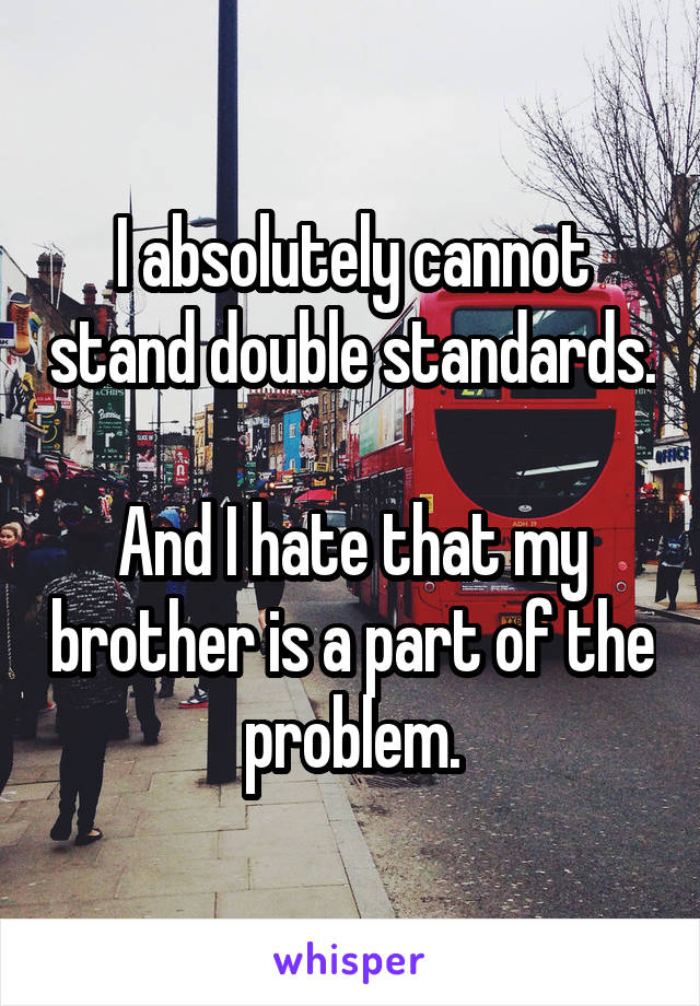 I absolutely cannot stand double standards.

And I hate that my brother is a part of the problem.