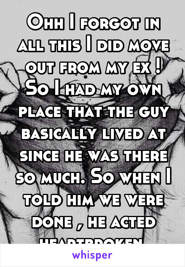 Ohh I forgot in all this I did move out from my ex ! So I had my own place that the guy basically lived at since he was there so much. So when I told him we were done , he acted heartbroken 