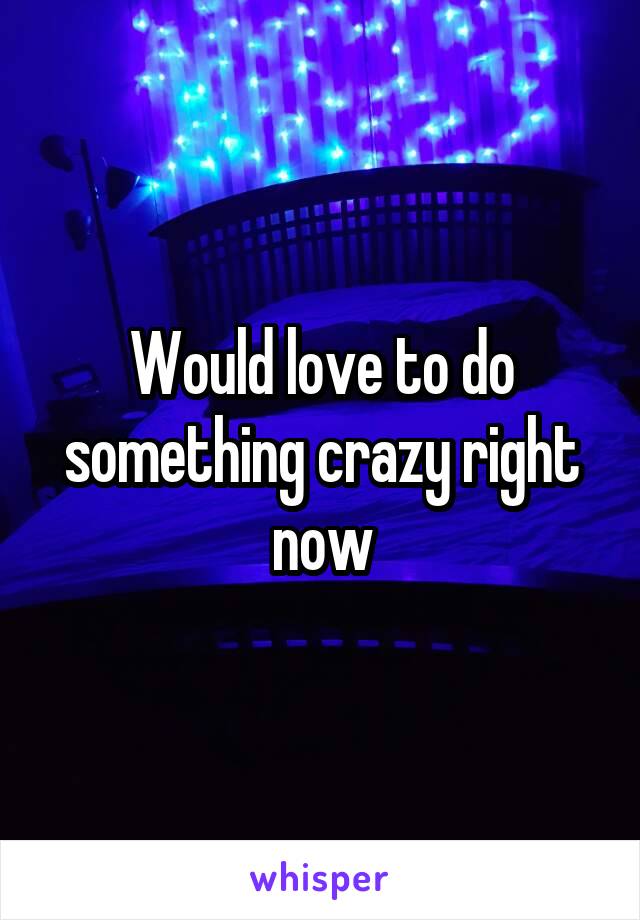 Would love to do something crazy right now