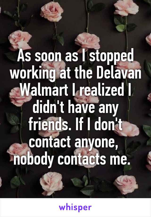 As soon as I stopped working at the Delavan Walmart I realized I didn't have any friends. If I don't contact anyone,  nobody contacts me.  