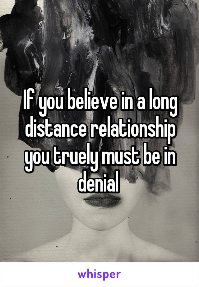 If you believe in a long distance relationship you truely must be in denial 