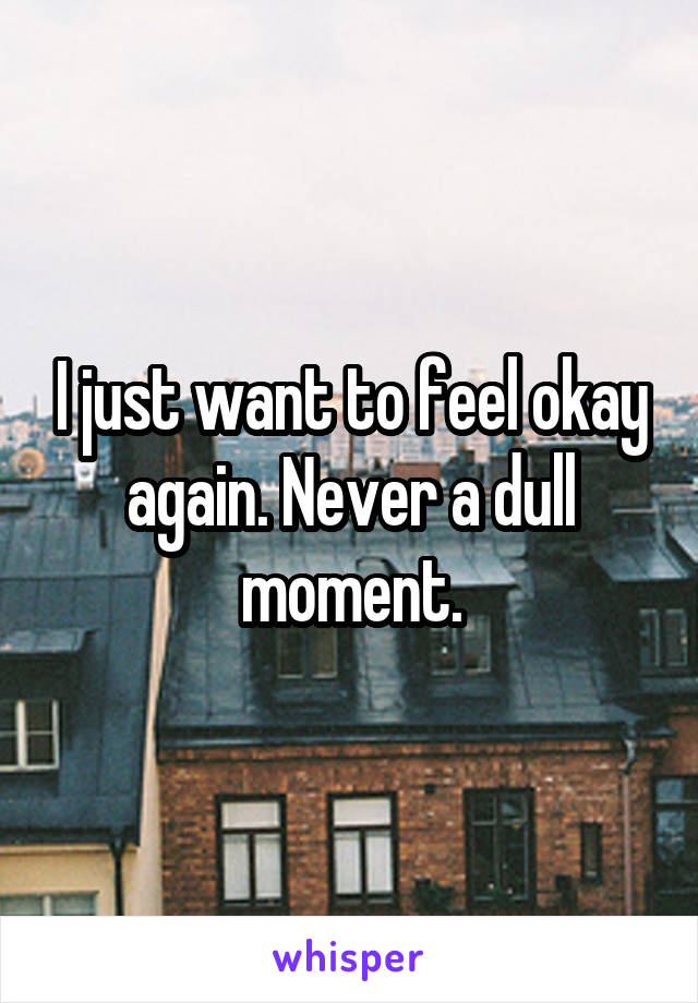 I just want to feel okay again. Never a dull moment.