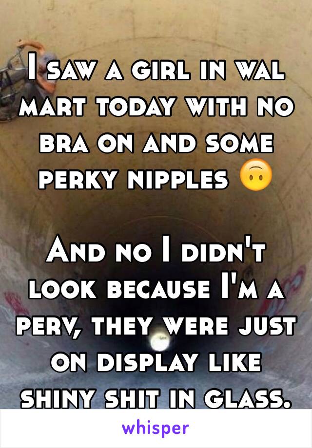 I saw a girl in wal mart today with no bra on and some perky nipples 🙃

And no I didn't look because I'm a perv, they were just on display like shiny shit in glass.