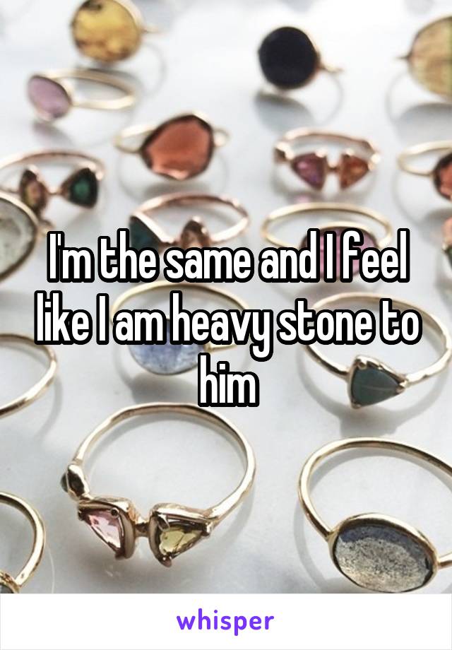 I'm the same and I feel like I am heavy stone to him